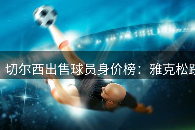 切尔西出售球员身价榜：雅克松跻身历史前十